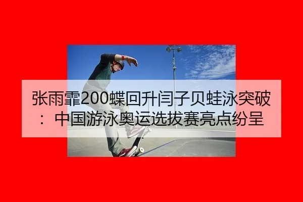 张雨霏200蝶回升闫子贝蛙泳突破：中国游泳奥运选拔赛亮点纷呈