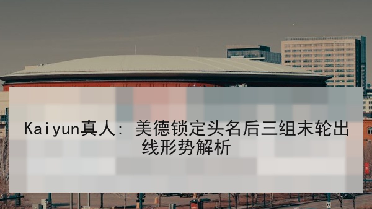 Kaiyun真人: 美德锁定头名后三组末轮出线形势解析 Kaiyun真人: 美德锁定头名后三组末轮出线形势解析