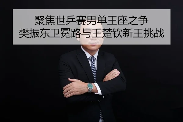 聚焦世乒赛男单王座之争 樊振东卫冕路与王楚钦新王挑战