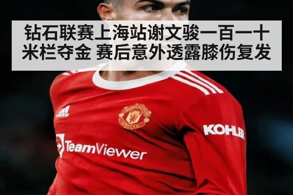 钻石联赛上海站谢文骏一百一十米栏夺金 赛后意外透露膝伤复发