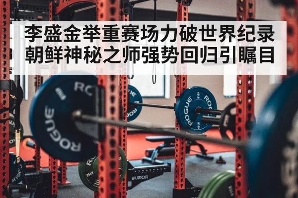 李盛金举重赛场力破世界纪录 朝鲜神秘之师强势回归引瞩目