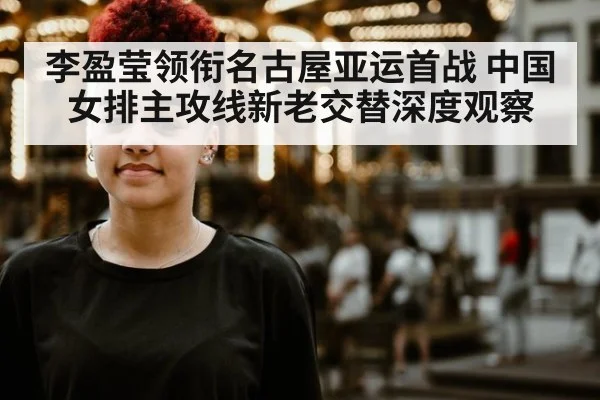 李盈莹领衔名古屋亚运首战 中国女排主攻线新老交替深度观察
